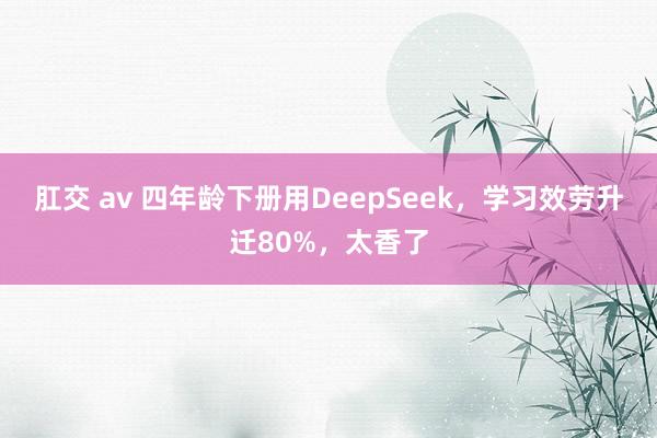 肛交 av 四年龄下册用DeepSeek,学习效劳升迁80%,太香了